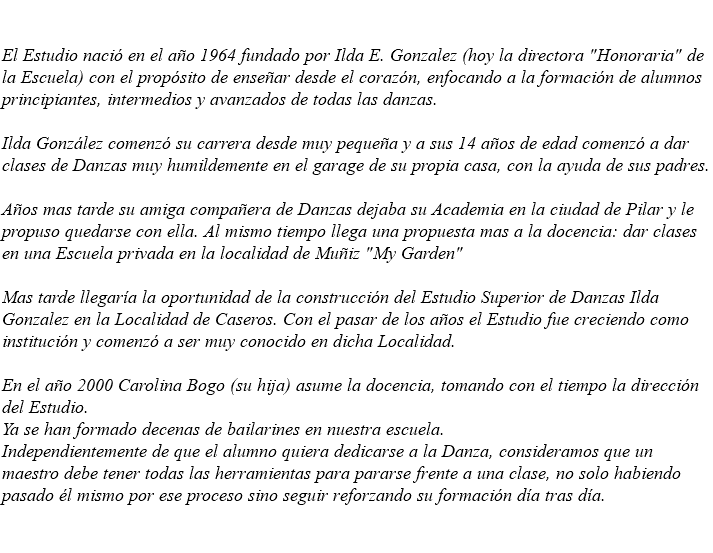 &nbsp;El Estudio nació en el año 1964 fundado por Ilda E. Gonzalez (hoy la directora "Honoraria" de la Escuela) con el propósito de enseñar desde el corazón, enfocando a la formación de alumnos principiantes, intermedios y avanzados de todas las danzas. Ilda González comenzó su carrera desde muy pequeña y a sus 14 años de edad comenzó a dar clases de Danzas muy humildemente en el garage de su propia casa, con la ayuda de sus padres. Años mas tarde su amiga compañera de Danzas dejaba su Academia en la ciudad de Pilar y le propuso quedarse con ella. Al mismo tiempo llega una propuesta mas a la docencia: dar clases en una Escuela privada en la localidad de Muñiz "My Garden" Mas tarde llegaría la oportunidad de la construcción del Estudio Superior de Danzas Ilda Gonzalez en la Localidad de Caseros. Con el pasar de los años el Estudio fue creciendo como institución y comenzó a ser muy conocido en dicha Localidad. En el año 2000 Carolina Bogo (su hija) asume la docencia, tomando con el tiempo la dirección del Estudio. Ya se han formado decenas de bailarines en nuestra escuela. Independientemente de que el alumno quiera dedicarse a la Danza, consideramos que un maestro debe tener todas las herramientas para pararse frente a una clase, no solo habiendo pasado él mismo por ese proceso sino seguir reforzando su formación día tras día. 